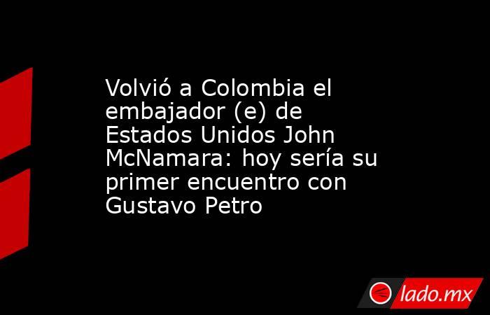 Volvió a Colombia el embajador (e) de Estados Unidos John McNamara: hoy sería su primer encuentro con Gustavo Petro. Noticias en tiempo real