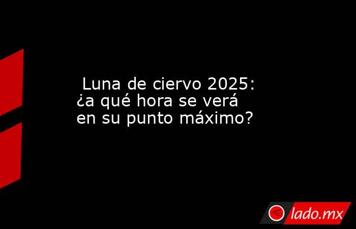  Luna de ciervo 2025: ¿a qué hora se verá en su punto máximo?. Noticias en tiempo real