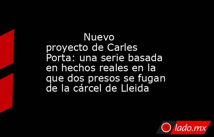                                                                                   Nuevo proyecto de Carles Porta: una serie basada en hechos reales en la que dos presos se fugan de la cárcel de Lleida                                                      . Noticias en tiempo real