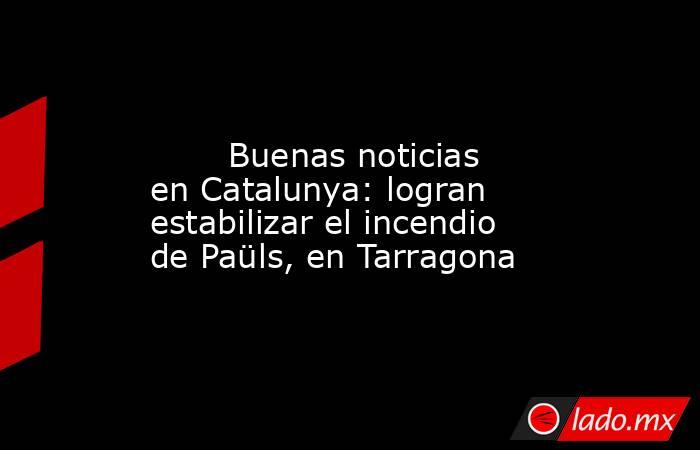                                                                                                        Buenas noticias en Catalunya: logran estabilizar el incendio de Paüls, en Tarragona                                                                     . Noticias en tiempo real