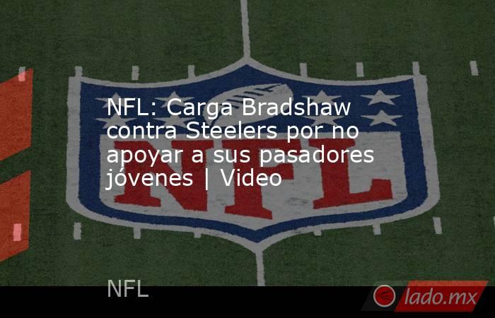 NFL: Carga Bradshaw contra Steelers por no apoyar a sus pasadores jóvenes | Video. Noticias en tiempo real