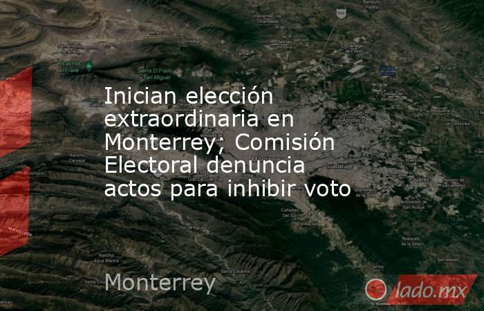 Inician elección extraordinaria en Monterrey; Comisión Electoral denuncia actos para inhibir voto. Noticias en tiempo real