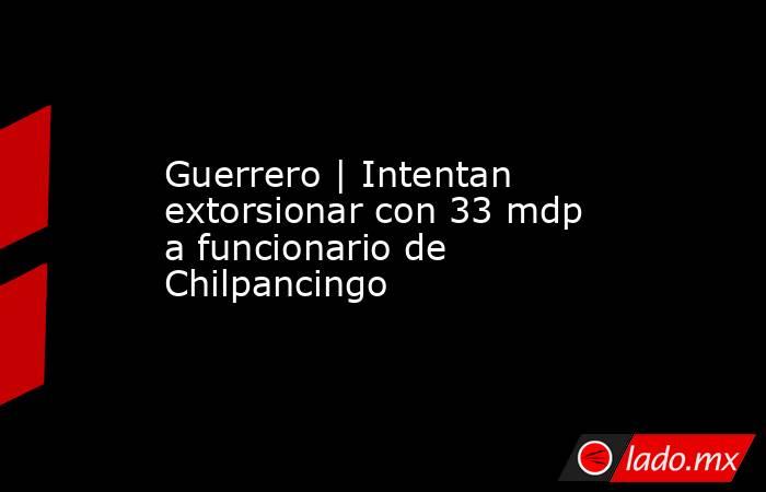 Guerrero | Intentan extorsionar con 33 mdp a funcionario de Chilpancingo. Noticias en tiempo real