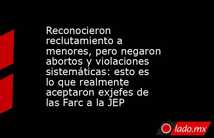 Reconocieron reclutamiento a menores, pero negaron abortos y violaciones sistemáticas: esto es lo que realmente aceptaron exjefes de las Farc a la JEP. Noticias en tiempo real