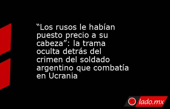 “Los rusos le habían puesto precio a su cabeza”: la trama oculta detrás del crimen del soldado argentino que combatía en Ucrania . Noticias en tiempo real