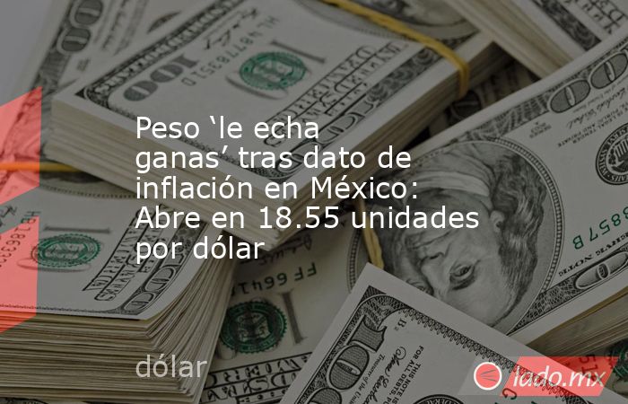 Peso ‘le echa ganas’ tras dato de inflación en México: Abre en 18.55 unidades por dólar. Noticias en tiempo real