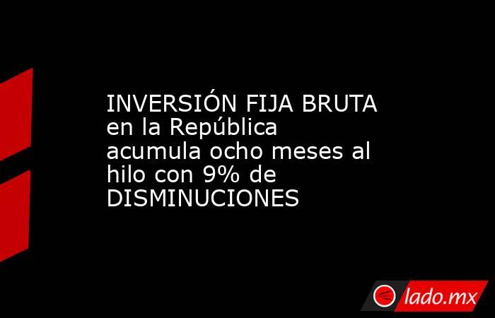 INVERSIÓN FIJA BRUTA en la República acumula ocho meses al hilo con 9% de DISMINUCIONES. Noticias en tiempo real