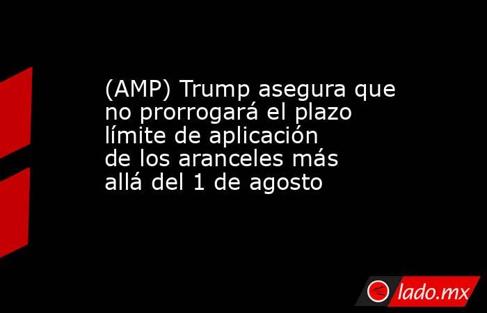 (AMP) Trump asegura que no prorrogará el plazo límite de aplicación de los aranceles más allá del 1 de agosto. Noticias en tiempo real