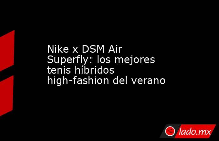 Nike x DSM Air Superfly: los mejores tenis híbridos high-fashion del verano. Noticias en tiempo real