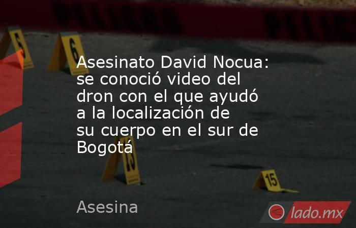 Asesinato David Nocua: se conoció video del dron con el que ayudó a la localización de su cuerpo en el sur de Bogotá . Noticias en tiempo real