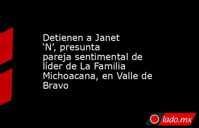 Detienen a Janet ‘N’, presunta pareja sentimental de líder de La Familia Michoacana, en Valle de Bravo. Noticias en tiempo real