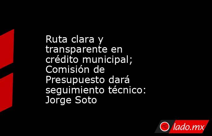 Ruta clara y transparente en crédito municipal; Comisión de Presupuesto dará seguimiento técnico: Jorge Soto. Noticias en tiempo real