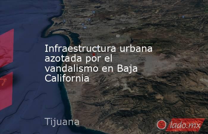 Infraestructura urbana azotada por el vandalismo en Baja California. Noticias en tiempo real