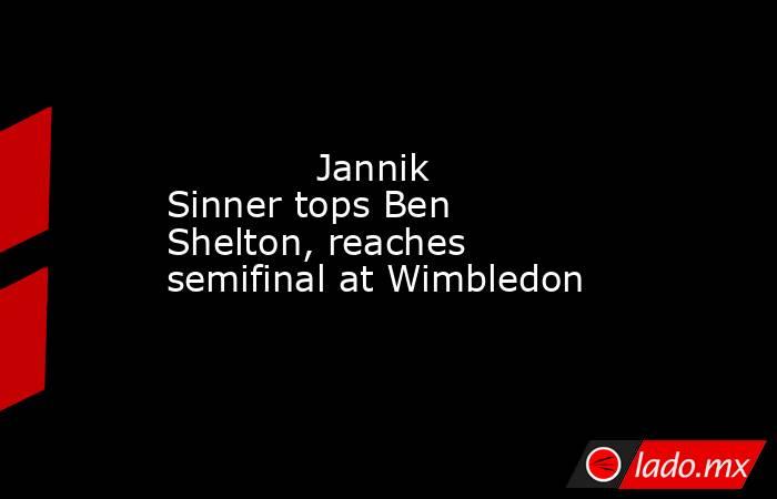             Jannik Sinner tops Ben Shelton, reaches semifinal at Wimbledon        . Noticias en tiempo real