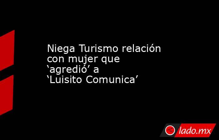 Niega Turismo relación con mujer que ‘agredió’ a ‘Luisito Comunica’. Noticias en tiempo real