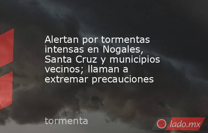 Alertan por tormentas intensas en Nogales, Santa Cruz y municipios vecinos; llaman a extremar precauciones. Noticias en tiempo real