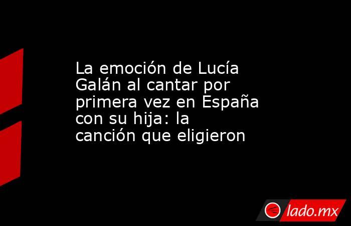 La emoción de Lucía Galán al cantar por primera vez en España con su hija: la canción que eligieron. Noticias en tiempo real