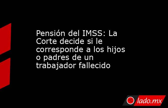 Pensión del IMSS: La Corte decide si le corresponde a los hijos o padres de un trabajador fallecido. Noticias en tiempo real