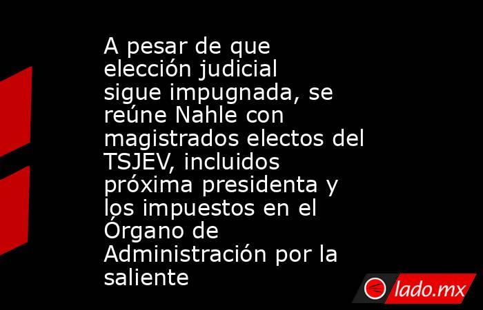 A pesar de que elección judicial sigue impugnada, se reúne Nahle con magistrados electos del TSJEV, incluidos próxima presidenta y los impuestos en el Órgano de Administración por la saliente. Noticias en tiempo real