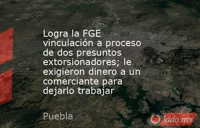 Logra la FGE vinculación a proceso de dos presuntos extorsionadores; le exigieron dinero a un comerciante para dejarlo trabajar. Noticias en tiempo real