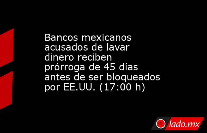 Bancos mexicanos acusados de lavar dinero reciben prórroga de 45 días antes de ser bloqueados por EE.UU. (17:00 h). Noticias en tiempo real