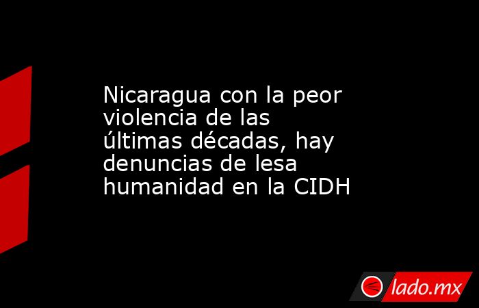 Nicaragua con la peor violencia de las últimas décadas, hay denuncias de lesa humanidad en la CIDH. Noticias en tiempo real
