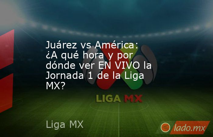Juárez vs América: ¿A qué hora y por dónde ver EN VIVO la Jornada 1 de la Liga MX? . Noticias en tiempo real