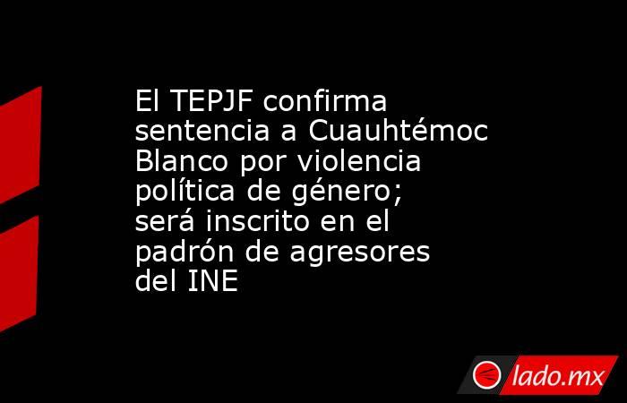 El TEPJF confirma sentencia a Cuauhtémoc Blanco por violencia política de género; será inscrito en el padrón de agresores del INE. Noticias en tiempo real