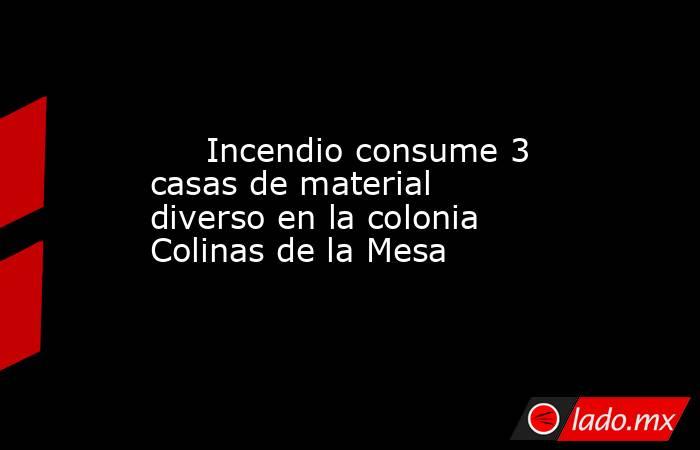      Incendio consume 3 casas de material diverso en la colonia Colinas de la Mesa . Noticias en tiempo real