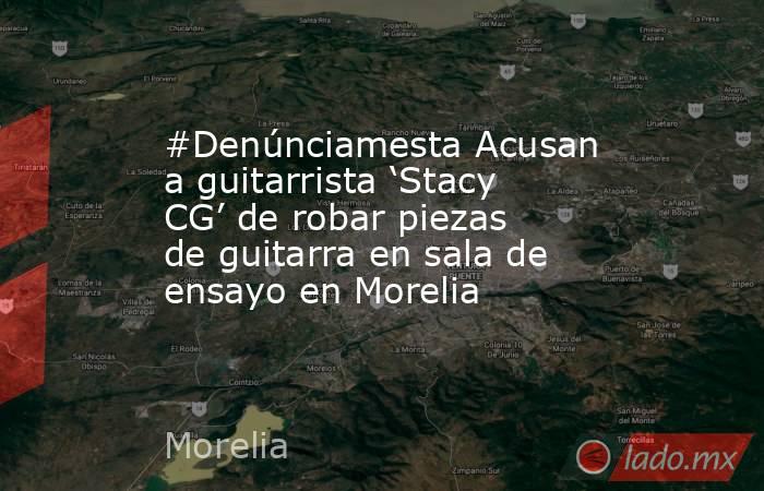 #Denúnciamesta Acusan a guitarrista ‘Stacy CG’ de robar piezas de guitarra en sala de ensayo en Morelia. Noticias en tiempo real
