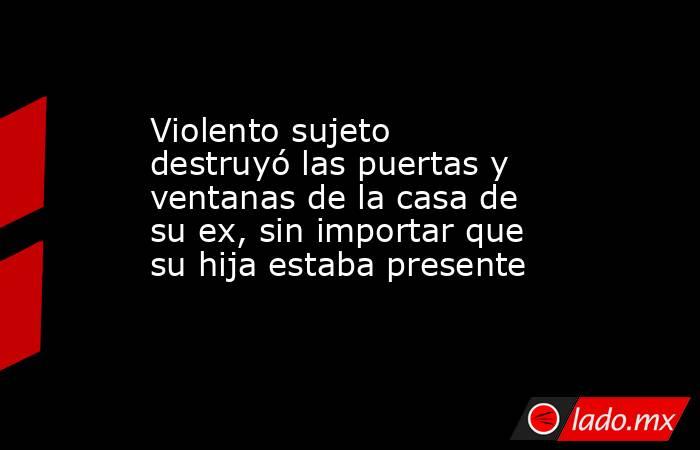 Violento sujeto destruyó las puertas y ventanas de la casa de su ex, sin importar que su hija estaba presente. Noticias en tiempo real