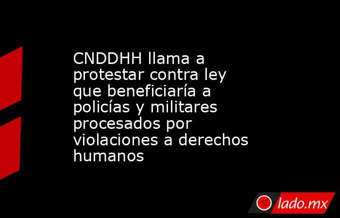 CNDDHH llama a protestar contra ley que beneficiaría a policías y militares procesados por violaciones a derechos humanos. Noticias en tiempo real