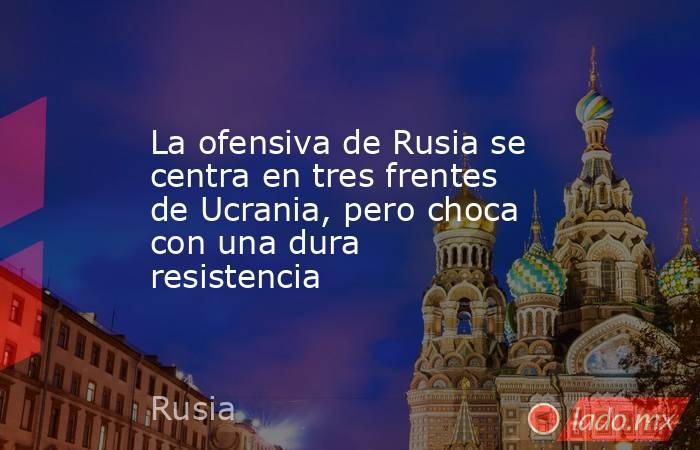 La ofensiva de Rusia se centra en tres frentes de Ucrania, pero choca con una dura resistencia. Noticias en tiempo real