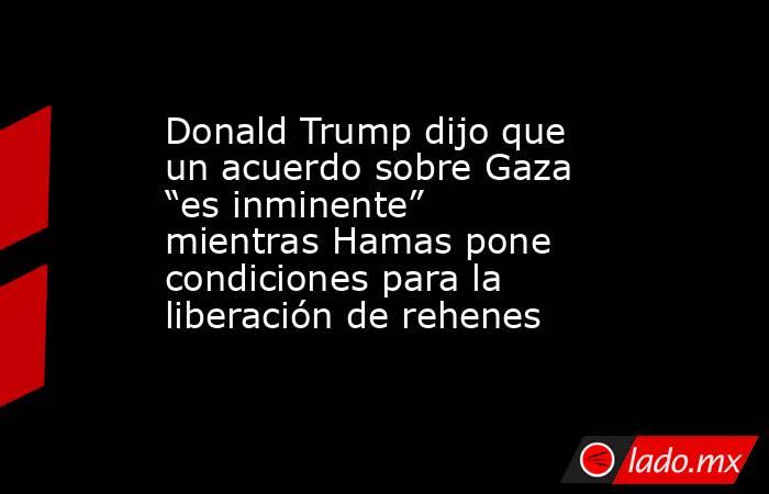 Donald Trump dijo que un acuerdo sobre Gaza “es inminente” mientras Hamas pone condiciones para la liberación de rehenes. Noticias en tiempo real