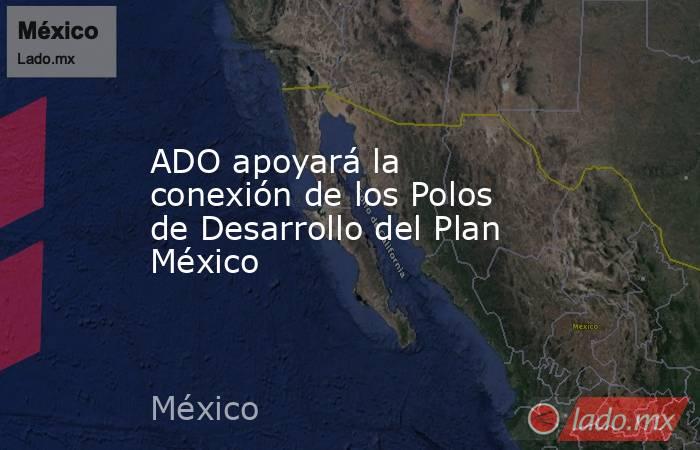ADO apoyará la conexión de los Polos de Desarrollo del Plan México. Noticias en tiempo real