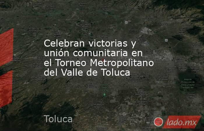 Celebran victorias y unión comunitaria en el Torneo Metropolitano del Valle de Toluca. Noticias en tiempo real