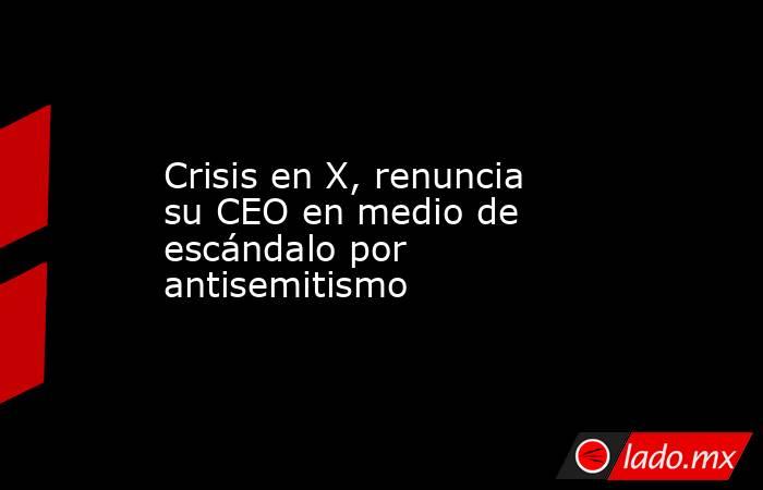 Crisis en X, renuncia su CEO en medio de escándalo por antisemitismo. Noticias en tiempo real
