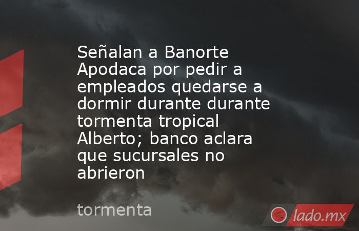 Señalan a Banorte Apodaca por pedir a empleados quedarse a dormir durante durante tormenta tropical Alberto; banco aclara que sucursales no abrieron. Noticias en tiempo real