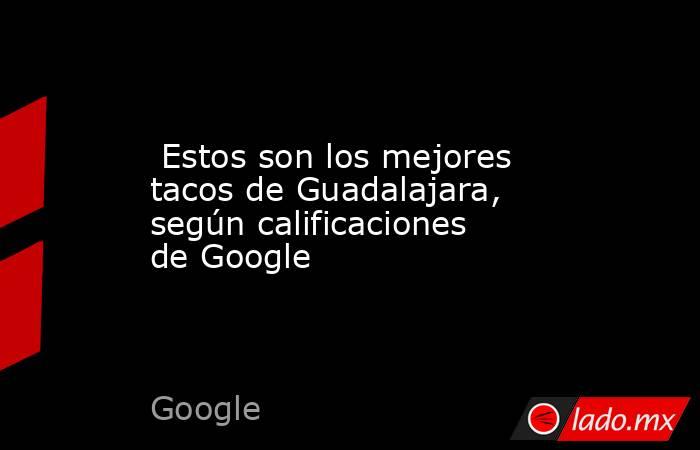  Estos son los mejores tacos de Guadalajara, según calificaciones de Google. Noticias en tiempo real