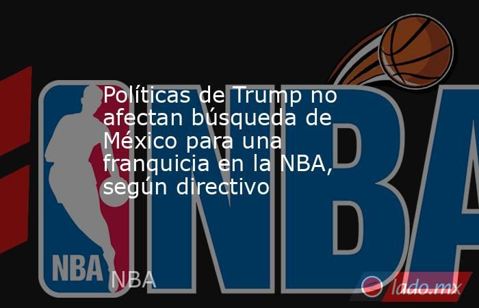 Políticas de Trump no afectan búsqueda de México para una franquicia en la NBA, según directivo. Noticias en tiempo real