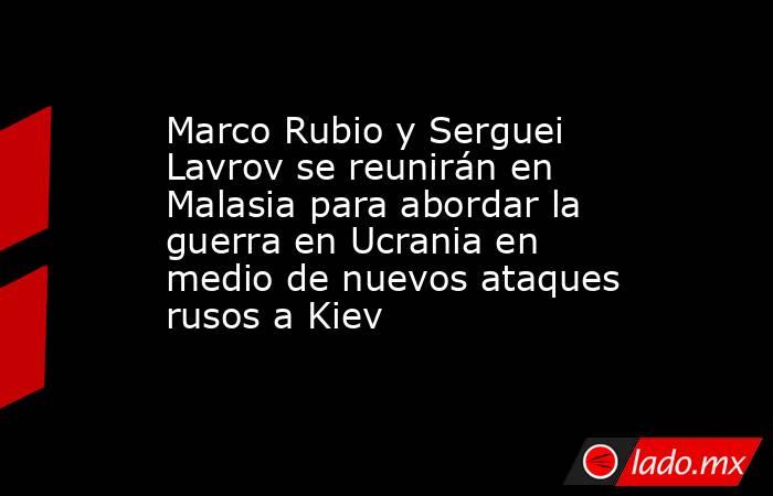 Marco Rubio y Serguei Lavrov se reunirán en Malasia para abordar la guerra en Ucrania en medio de nuevos ataques rusos a Kiev. Noticias en tiempo real