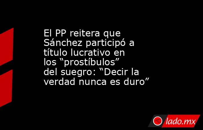 El PP reitera que Sánchez participó a título lucrativo en los “prostíbulos” del suegro: “Decir la verdad nunca es duro”. Noticias en tiempo real