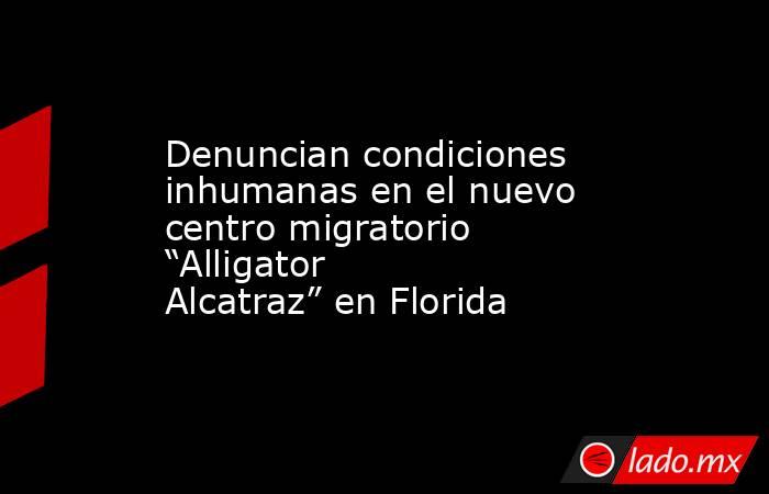Denuncian condiciones inhumanas en el nuevo centro migratorio “Alligator Alcatraz” en Florida. Noticias en tiempo real