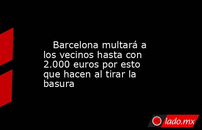                                                                                                    Barcelona multará a los vecinos hasta con 2.000 euros por esto que hacen al tirar la basura                                                                 . Noticias en tiempo real