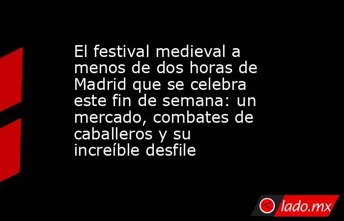 El festival medieval a menos de dos horas de Madrid que se celebra este fin de semana: un mercado, combates de caballeros y su increíble desfile. Noticias en tiempo real