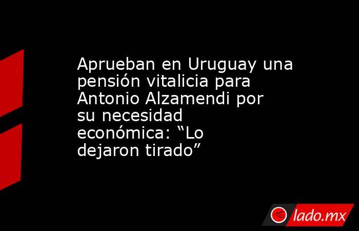 Aprueban en Uruguay una pensión vitalicia para Antonio Alzamendi por su necesidad económica: “Lo dejaron tirado”. Noticias en tiempo real