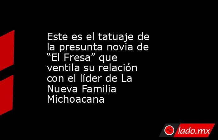Este es el tatuaje de la presunta novia de “El Fresa” que ventila su relación con el líder de La Nueva Familia Michoacana. Noticias en tiempo real