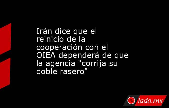 Irán dice que el reinicio de la cooperación con el OIEA dependerá de que la agencia 