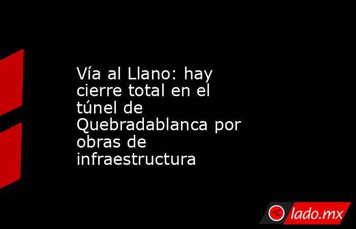 Vía al Llano: hay cierre total en el túnel de Quebradablanca por obras de infraestructura. Noticias en tiempo real