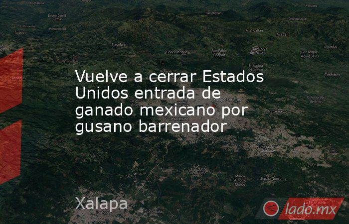 Vuelve a cerrar Estados Unidos entrada de ganado mexicano por gusano barrenador. Noticias en tiempo real